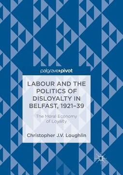 portada Labour and the Politics of Disloyalty in Belfast, 1921-39: The Moral Economy of Loyalty