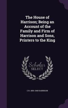 portada The House of Harrison; Being an Account of the Family and Firm of Harrison and Sons, Printers to the King (en Inglés)