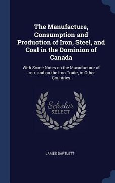 portada The Manufacture, Consumption and Production of Iron, Steel, and Coal in the Dominion of Canada: With Some Notes on the Manufacture of Iron, and on the
