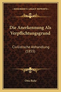 portada Die Anerkennung Als Verpflichtungsgrund: Civilistische Abhandlung (1855) (en Alemán)