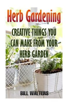 portada Herb Gardening: Creative Things You Can Make From Your Herb Garden (en Inglés)