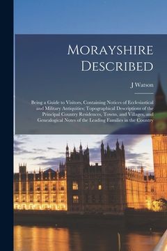 portada Morayshire Described: Being a Guide to Visitors, Containing Notices of Ecclesiastical and Military Antiquities; Topographical Descriptions o (en Inglés)