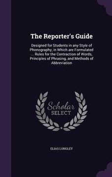 portada The Reporter's Guide: Designed for Students in any Style of Phonography, in Which are Formulated ... Rules for the Contraction of Words, Pri (en Inglés)