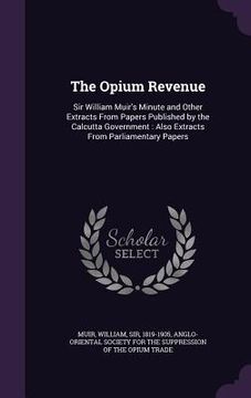 portada The Opium Revenue: Sir William Muir's Minute and Other Extracts From Papers Published by the Calcutta Government: Also Extracts From Parl (en Inglés)