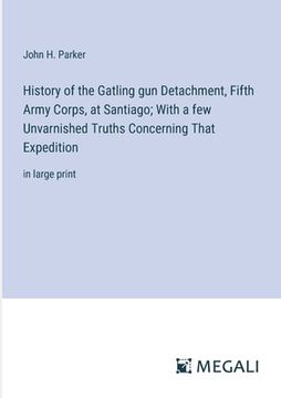 portada History of the Gatling gun Detachment, Fifth Army Corps, at Santiago; With a few Unvarnished Truths Concerning That Expedition: in large print
