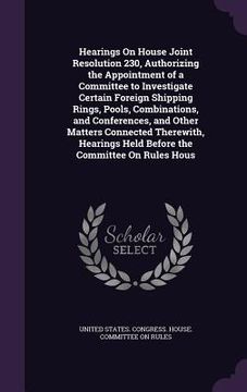 portada Hearings On House Joint Resolution 230, Authorizing the Appointment of a Committee to Investigate Certain Foreign Shipping Rings, Pools, Combinations,