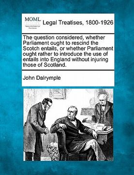 portada the question considered, whether parliament ought to rescind the scotch entails, or whether parliament ought rather to introduce the use of entails in (en Inglés)