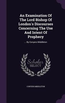 portada An Examination Of The Lord Bishop Of London's Discourses Concerning The Use And Intent Of Prophecy: ... By Conyers Middleton