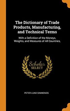 portada The Dictionary of Trade Products, Manufacturing, and Technical Terms: With a Definition of the Moneys, Weights, and Measures of all Countries, 