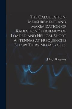 portada The Calculation, Measurement, and Maximization of Radiation Efficiency of Loaded and Helical Short Antennas at Frequencies Below Thiry Megacycles. (en Inglés)