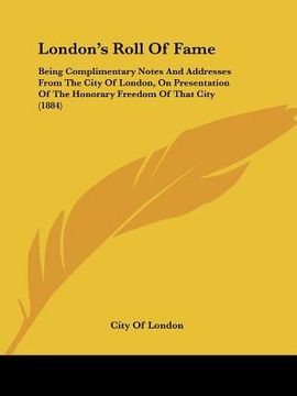 portada london's roll of fame: being complimentary notes and addresses from the city of london, on presentation of the honorary freedom of that city (en Inglés)