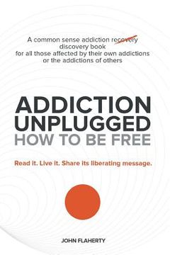 portada Addiction Unplugged: How to Be Free: A Common Sense Addiction Discovery Book for All Those Affected by Their Own Addictions or the Addictio