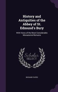 portada History and Antiquities of the Abbey of St. Edmund's Bury: With Views of the Most Considerable Monasterial Remains (en Inglés)
