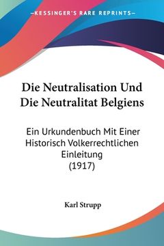 portada Die Neutralisation Und Die Neutralitat Belgiens: Ein Urkundenbuch Mit Einer Historisch Volkerrechtlichen Einleitung (1917) (en Alemán)