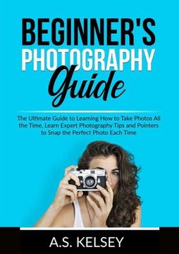 portada Beginner's Photography Guide: The Ultimate Guide to Learning How to Take Photos All the Time, Learn Expert Photography Tips and Pointers to Snap the (en Inglés)