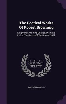 portada The Poetical Works Of Robert Browning: King Victor And King Charles. Dramatic Lyrics. The Return Of The Druses. 1872 (en Inglés)