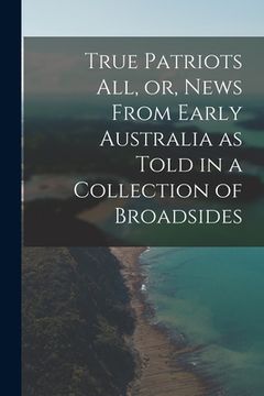 portada True Patriots All, or, News From Early Australia as Told in a Collection of Broadsides (in English)