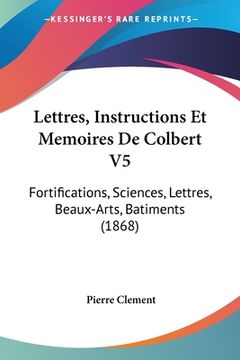 portada Lettres, Instructions Et Memoires De Colbert V5: Fortifications, Sciences, Lettres, Beaux-Arts, Batiments (1868) (en Francés)