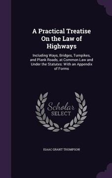 portada A Practical Treatise On the Law of Highways: Including Ways, Bridges, Turnpikes, and Plank Roads, at Common Law and Under the Statutes: With an Append