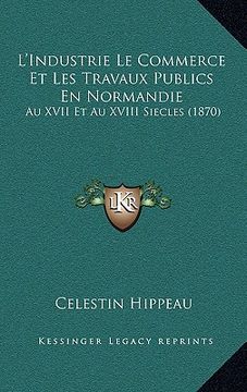 portada L'Industrie Le Commerce Et Les Travaux Publics En Normandie: Au XVII Et Au XVIII Siecles (1870) (en Francés)