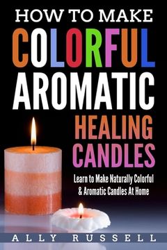 portada How to Make Colorful Aromatic Healing Candles: Learn to Make Naturally Colorful & Aromatic Candles At Home (en Inglés)