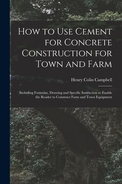 portada How to Use Cement for Concrete Construction for Town and Farm: Including Formulas, Drawing and Specific Instruction to Enable the Reader to Construct (en Inglés)