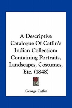 portada a descriptive catalogue of catlin's indian collection: containing portraits, landscapes, costumes, etc. (1848) (in English)