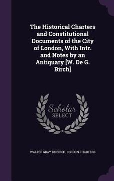 portada The Historical Charters and Constitutional Documents of the City of London, With Intr. and Notes by an Antiquary [W. De G. Birch] (en Inglés)