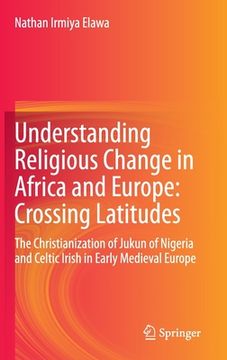portada Understanding Religious Change in Africa and Europe: Crossing Latitudes: The Christianization of Jukun of Nigeria and Celtic Irish in Early Medieval E (en Inglés)