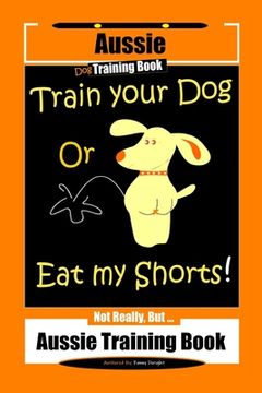 portada Aussie Dog Training Book Train Your Dog or Eat My Shorts Not Really But... Aussie Training Book (en Inglés)
