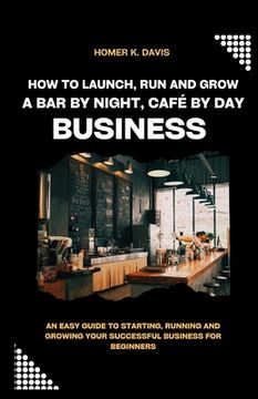 portada How To Launch, Run and Grow A Bar by Night, Café By Day Business: An Easy Guide to Starting, Running and Growing Your Successful Business for Beginner (en Inglés)