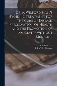 portada Dr. A. Wilford Hall's Hygienic Treatment for the Cure of Disease, Preservation of Health and the Promotion of Longevity Without Medicine [microform] (en Inglés)