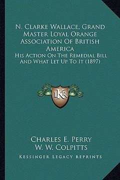 portada n. clarke wallace, grand master loyal orange association of british america: his action on the remedial bill and what let up to it (1897) (en Inglés)