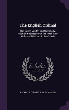 portada The English Ordinal: Its History, Validity and Catholicity, With an Introduction On the Three Holy Orders of Ministers in the Church (en Inglés)