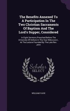 portada The Benefits Annexed To A Participation In The Two Christian Sacraments Of Baptism And The Lord's Supper, Considered: In Eight Sermons Preached Before