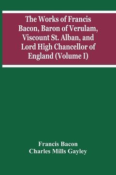 portada The Works Of Francis Bacon, Baron Of Verulam, Viscount St. Alban, And Lord High Chancellor Of England (Volume I) 