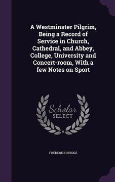 portada A Westminster Pilgrim, Being a Record of Service in Church, Cathedral, and Abbey, College, University and Concert-room, With a few Notes on Sport (en Inglés)