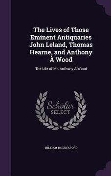 portada The Lives of Those Eminent Antiquaries John Leland, Thomas Hearne, and Anthony À Wood: The Life of Mr. Anthony À Wood
