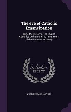 portada The eve of Catholic Emancipation: Being the History of the English Catholics During the First Thirty Years of the Nineteenth Century (en Inglés)