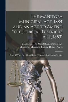 portada The Manitoba Municipal Act, 1884 and an Act to Amend "the Judicial Districts Act, 1883" [microform]: Being 47 Vic., Cap. 11 and Cap. 12, Assented to 2 (en Inglés)