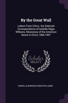 portada By the Great Wall: Letters From China; the Selected Correspondence of Isabella Riggs Williams, Missionary of the American Board to China, (en Inglés)