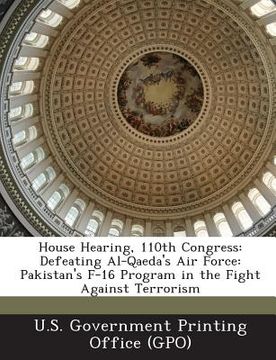 portada House Hearing, 110th Congress: Defeating Al-Qaeda's Air Force: Pakistan's F-16 Program in the Fight Against Terrorism (en Inglés)