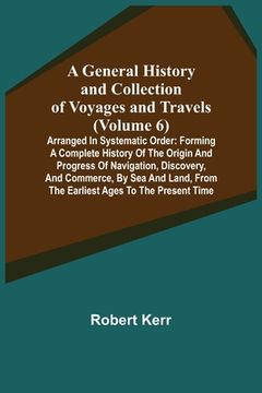portada A General History and Collection of Voyages and Travels (Volume 6); Arranged in Systematic Order: Forming a Complete History of the Origin and Progres (en Inglés)