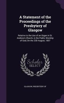 portada A Statement of the Proceedings of the Presbytery of Glasgow: Relative to the Use of an Organ in St. Andrew's Church, in the Public Worship of God, On (en Inglés)