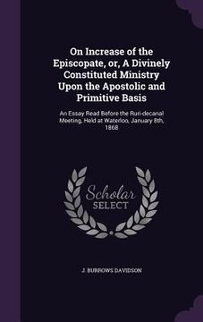 portada On Increase of the Episcopate, or, A Divinely Constituted Ministry Upon the Apostolic and Primitive Basis: An Essay Read Before the Ruri-decanal Meeti (en Inglés)