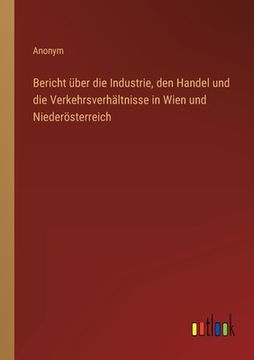 portada Bericht über die Industrie, den Handel und die Verkehrsverhältnisse in Wien und Niederösterreich (en Alemán)