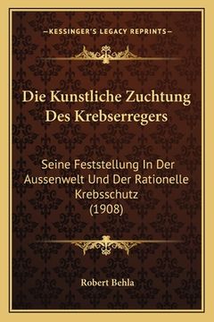 portada Die Kunstliche Zuchtung Des Krebserregers: Seine Feststellung In Der Aussenwelt Und Der Rationelle Krebsschutz (1908) (en Alemán)