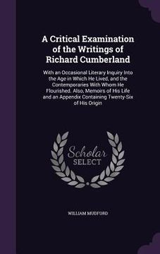 portada A Critical Examination of the Writings of Richard Cumberland: With an Occasional Literary Inquiry Into the Age in Which He Lived, and the Contemporari (en Inglés)