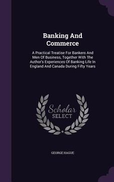 portada Banking And Commerce: A Practical Treatise For Bankers And Men Of Business, Together With The Author's Experiences Of Banking Life In Englan (en Inglés)