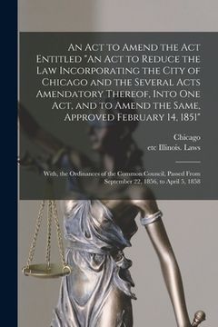 portada An Act to Amend the Act Entitled "An Act to Reduce the Law Incorporating the City of Chicago and the Several Acts Amendatory Thereof, Into One Act, an (en Inglés)